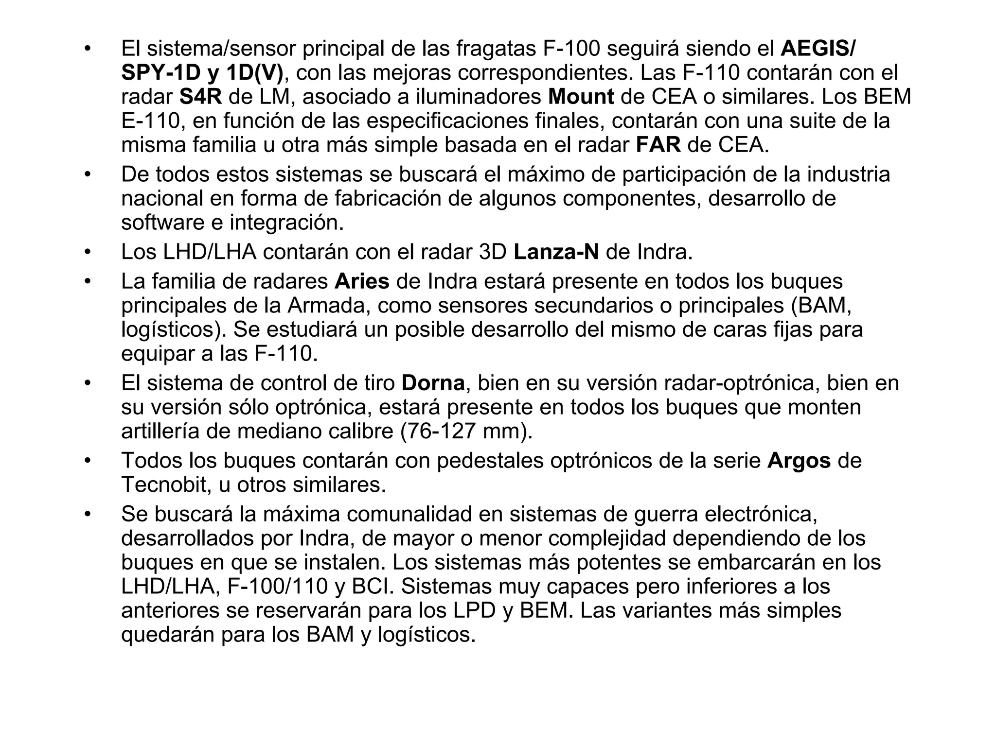 •   El sistema/sensor principal de las fragatas F-100 seguirá siendo el AEGIS/
    SPY-1D y 1D(V), con las mejoras correspondientes. Las F-110 contarán con el
    radar S4R de LM, asociado a iluminadores Mount de CEA o similares. Los BEM
    E-110, en función de las especificaciones finales, contarán con una suite de la
    misma familia u otra más simple basada en el radar FAR de CEA.
•   De todos estos sistemas se buscará el máximo de participación de la industria
    nacional en forma de fabricación de algunos componentes, desarrollo de
    software e integración.
•   Los LHD/LHA contarán con el radar 3D Lanza-N de Indra.
•   La familia de radares Aries de Indra estará presente en todos los buques
    principales de la Armada, como sensores secundarios o principales (BAM,
    logísticos). Se estudiará un posible desarrollo del mismo de caras fijas para
    equipar a las F-110.
•   El sistema de control de tiro Dorna, bien en su versión radar-optrónica, bien en
    su versión sólo optrónica, estará presente en todos los buques que monten
    artillería de mediano calibre (76-127 mm).
•   Todos los buques contarán con pedestales optrónicos de la serie Argos de
    Tecnobit, u otros similares.
•   Se buscará la máxima comunalidad en sistemas de guerra electrónica,
    desarrollados por Indra, de mayor o menor complejidad dependiendo de los
    buques en que se instalen. Los sistemas más potentes se embarcarán en los
    LHD/LHA, F-100/110 y BCI. Sistemas muy capaces pero inferiores a los
    anteriores se reservarán para los LPD y BEM. Las variantes más simples
    quedarán para los BAM y logísticos.
 
