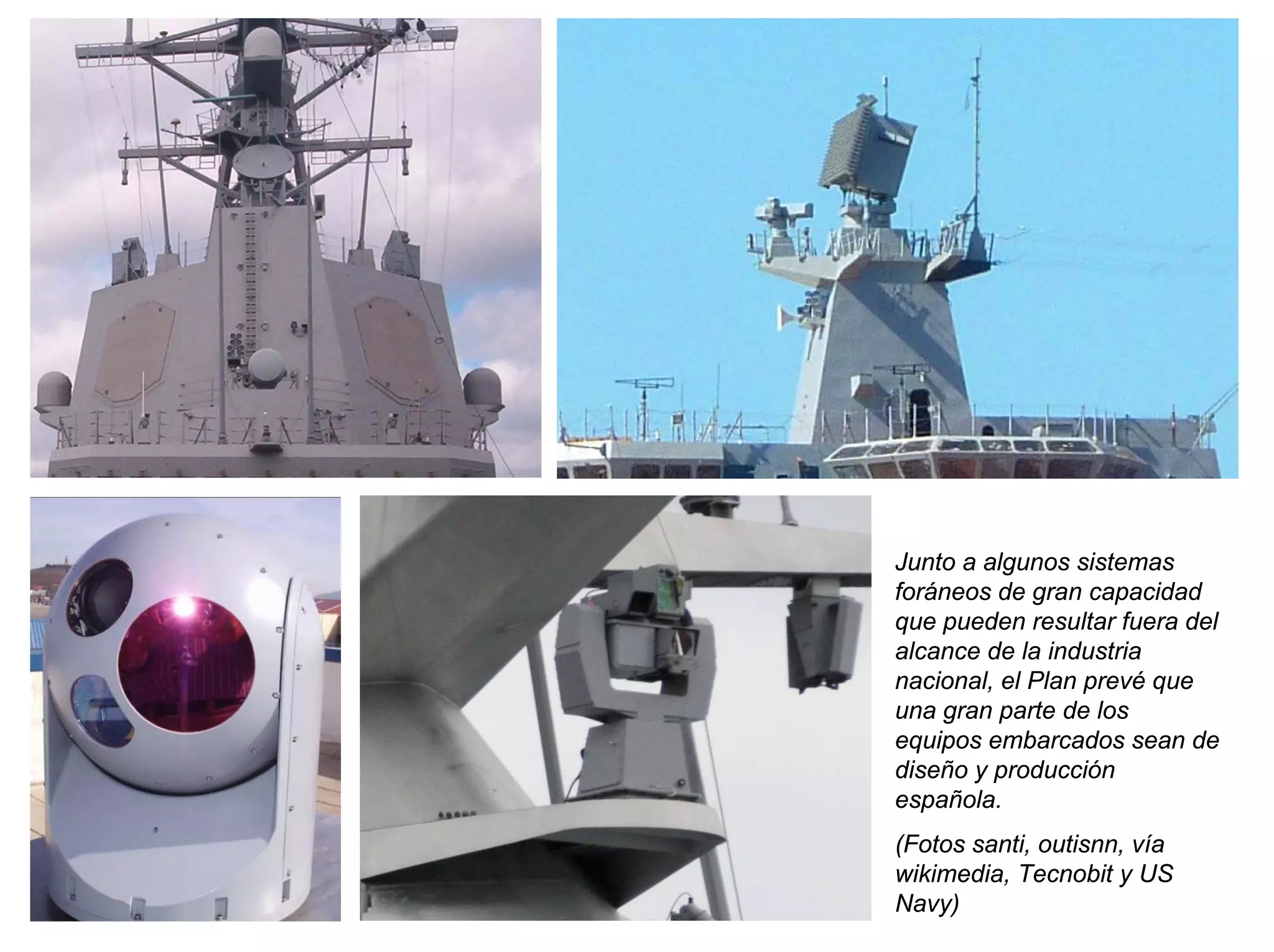 Junto a algunos sistemas
foráneos de gran capacidad
que pueden resultar fuera del
alcance de la industria
nacional, el Plan prevé que
una gran parte de los
equipos embarcados sean de
diseño y producción
española.
(Fotos santi, outisnn, vía
wikimedia, Tecnobit y US
Navy)
 