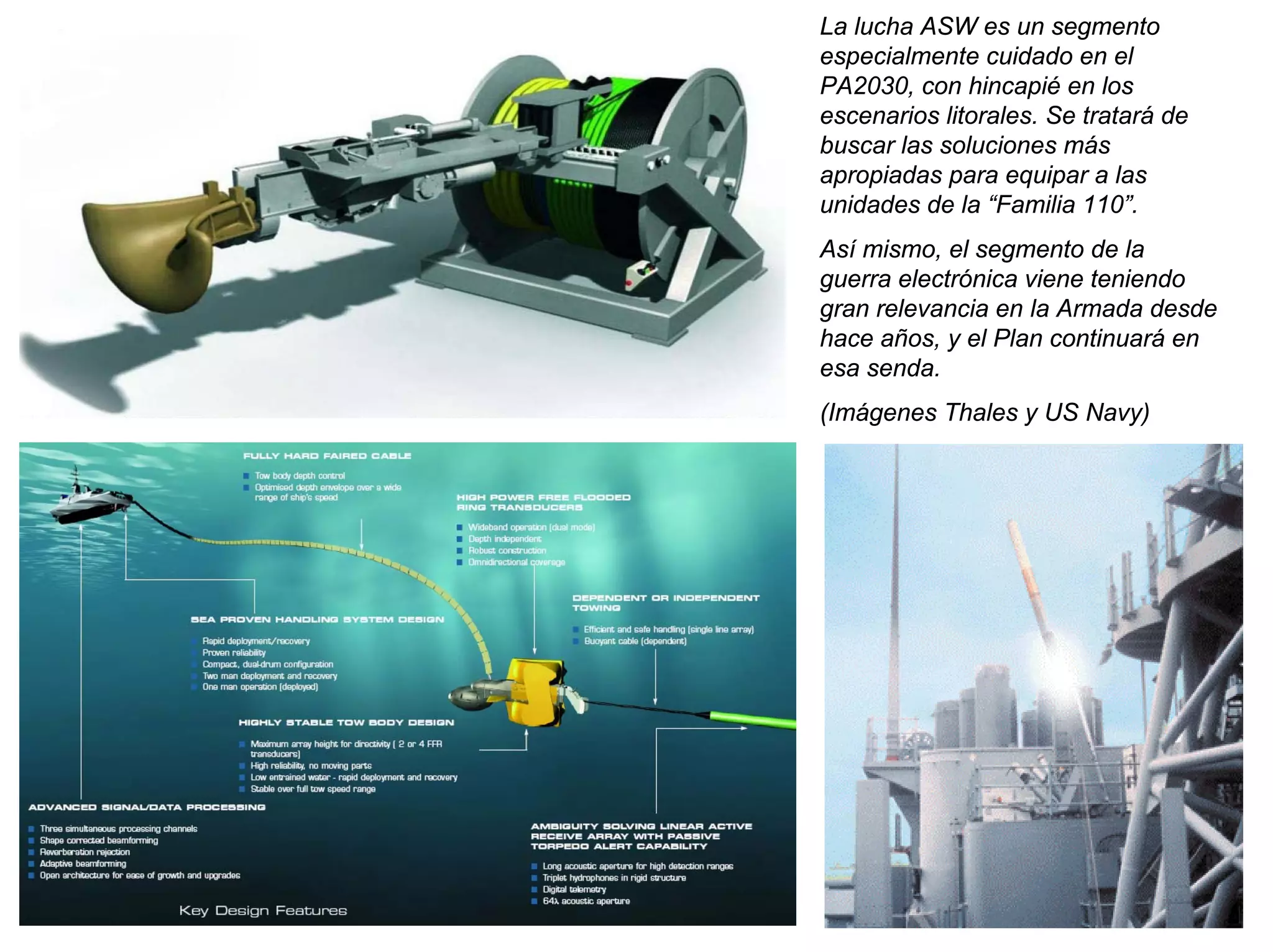 La lucha ASW es un segmento
especialmente cuidado en el
PA2030, con hincapié en los
escenarios litorales. Se tratará de
buscar las soluciones más
apropiadas para equipar a las
unidades de la “Familia 110”.
Así mismo, el segmento de la
guerra electrónica viene teniendo
gran relevancia en la Armada desde
hace años, y el Plan continuará en
esa senda.
(Imágenes Thales y US Navy)
 