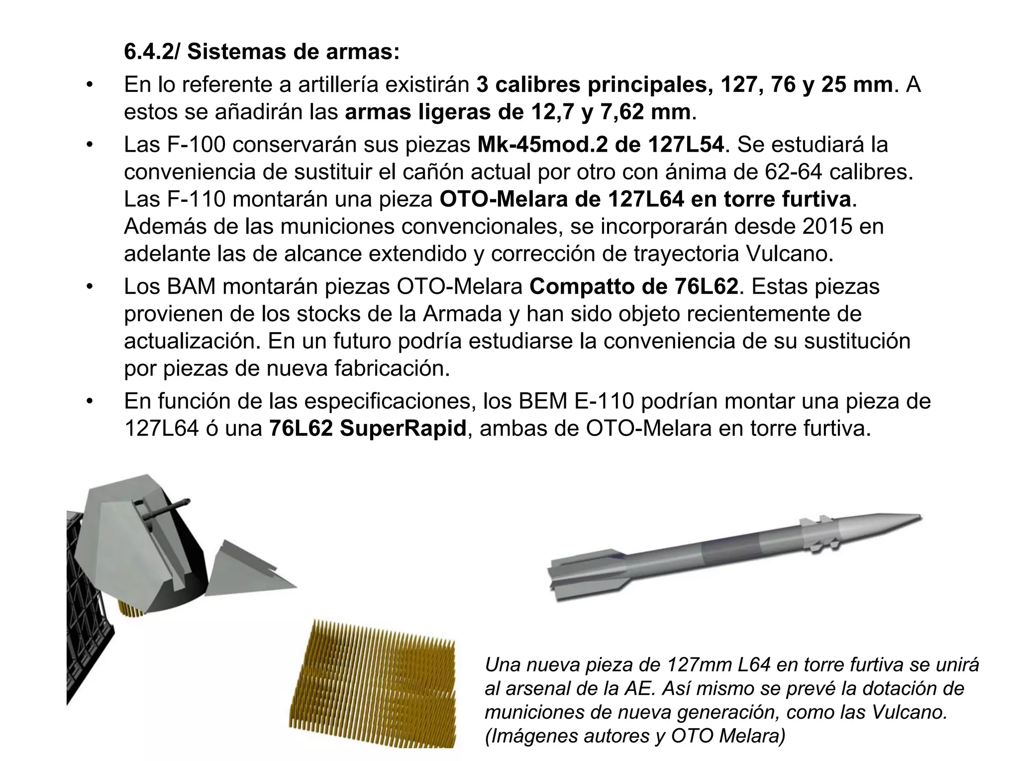 6.4.2/ Sistemas de armas:
•   En lo referente a artillería existirán 3 calibres principales, 127, 76 y 25 mm. A
    estos se añadirán las armas ligeras de 12,7 y 7,62 mm.
•   Las F-100 conservarán sus piezas Mk-45mod.2 de 127L54. Se estudiará la
    conveniencia de sustituir el cañón actual por otro con ánima de 62-64 calibres.
    Las F-110 montarán una pieza OTO-Melara de 127L64 en torre furtiva.
    Además de las municiones convencionales, se incorporarán desde 2015 en
    adelante las de alcance extendido y corrección de trayectoria Vulcano.
•   Los BAM montarán piezas OTO-Melara Compatto de 76L62. Estas piezas
    provienen de los stocks de la Armada y han sido objeto recientemente de
    actualización. En un futuro podría estudiarse la conveniencia de su sustitución
    por piezas de nueva fabricación.
•   En función de las especificaciones, los BEM E-110 podrían montar una pieza de
    127L64 ó una 76L62 SuperRapid, ambas de OTO-Melara en torre furtiva.




                                        Una nueva pieza de 127mm L64 en torre furtiva se unirá
                                        al arsenal de la AE. Así mismo se prevé la dotación de
                                        municiones de nueva generación, como las Vulcano.
                                        (Imágenes autores y OTO Melara)
 