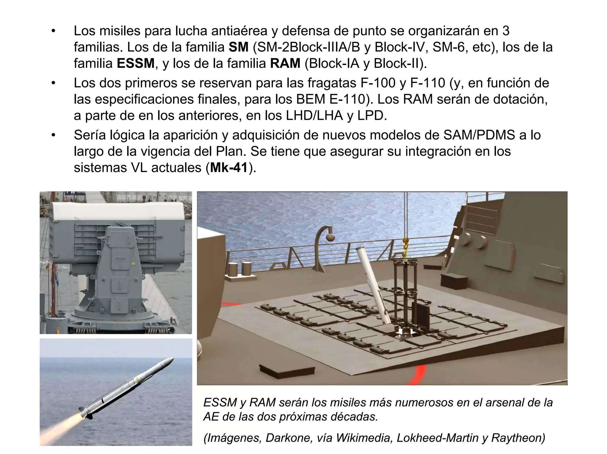 •   Los misiles para lucha antiaérea y defensa de punto se organizarán en 3
    familias. Los de la familia SM (SM-2Block-IIIA/B y Block-IV, SM-6, etc), los de la
    familia ESSM, y los de la familia RAM (Block-IA y Block-II).
•   Los dos primeros se reservan para las fragatas F-100 y F-110 (y, en función de
    las especificaciones finales, para los BEM E-110). Los RAM serán de dotación,
    a parte de en los anteriores, en los LHD/LHA y LPD.
•   Sería lógica la aparición y adquisición de nuevos modelos de SAM/PDMS a lo
    largo de la vigencia del Plan. Se tiene que asegurar su integración en los
    sistemas VL actuales (Mk-41).




                          ESSM y RAM serán los misiles más numerosos en el arsenal de la
                          AE de las dos próximas décadas.
                          (Imágenes, Darkone, vía Wikimedia, Lokheed-Martin y Raytheon)
 