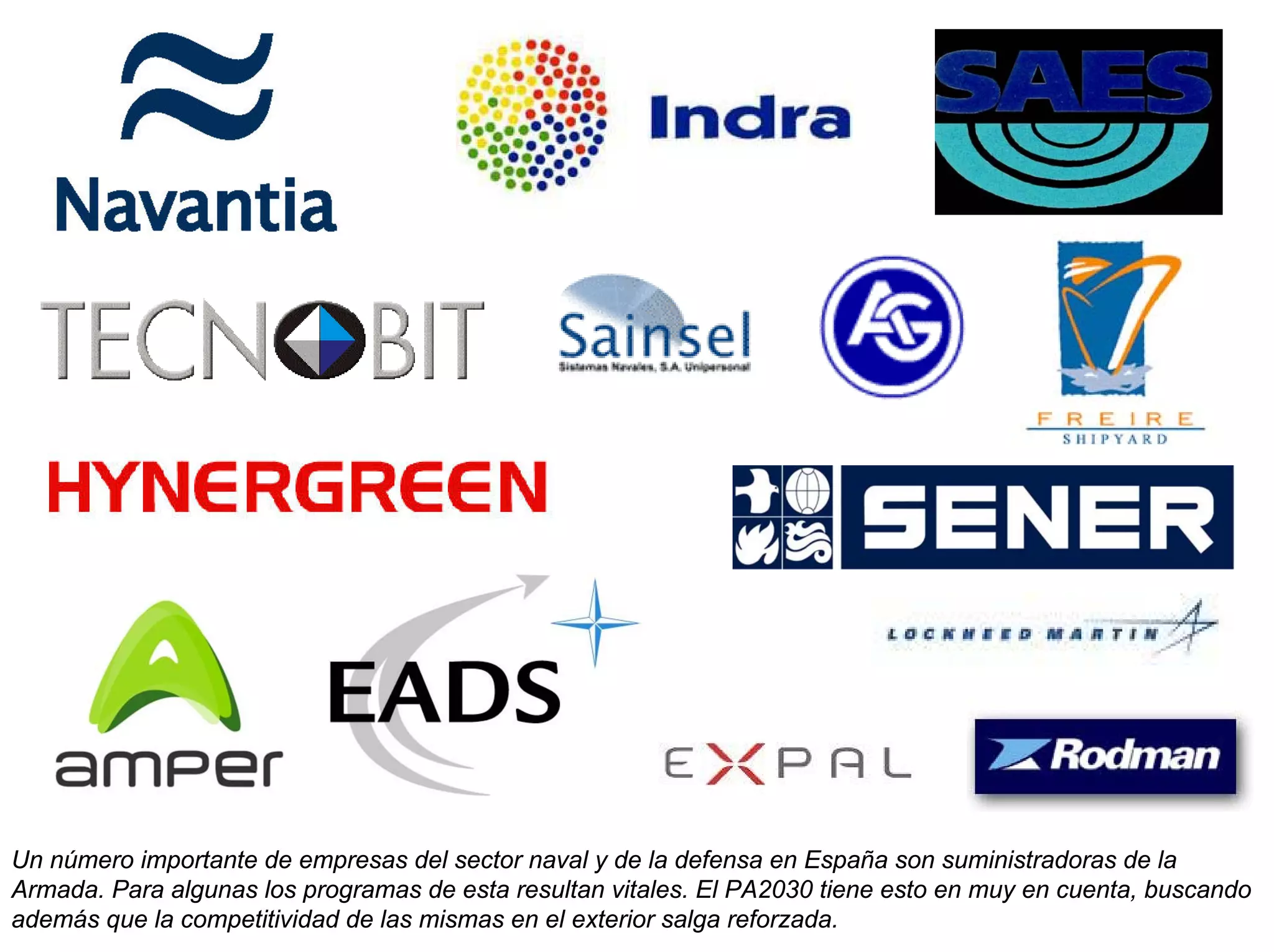 Un número importante de empresas del sector naval y de la defensa en España son suministradoras de la
Armada. Para algunas los programas de esta resultan vitales. El PA2030 tiene esto en muy en cuenta, buscando
además que la competitividad de las mismas en el exterior salga reforzada.
 