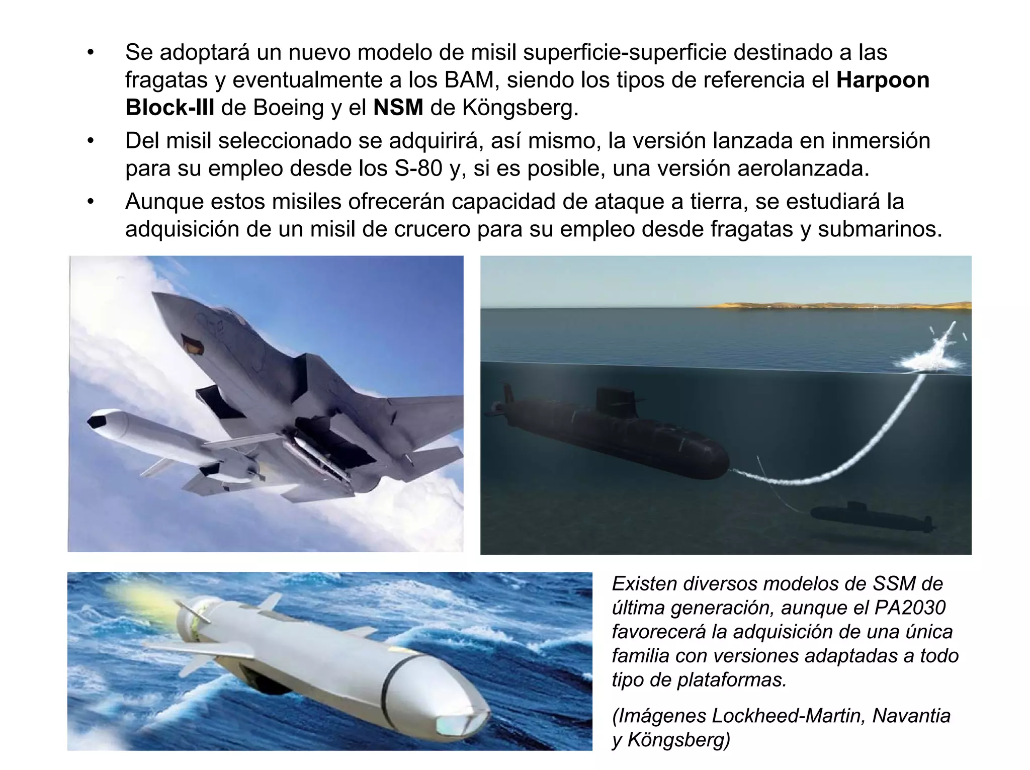 •   Se adoptará un nuevo modelo de misil superficie-superficie destinado a las
    fragatas y eventualmente a los BAM, siendo los tipos de referencia el Harpoon
    Block-III de Boeing y el NSM de Köngsberg.
•   Del misil seleccionado se adquirirá, así mismo, la versión lanzada en inmersión
    para su empleo desde los S-80 y, si es posible, una versión aerolanzada.
•   Aunque estos misiles ofrecerán capacidad de ataque a tierra, se estudiará la
    adquisición de un misil de crucero para su empleo desde fragatas y submarinos.




                                                  Existen diversos modelos de SSM de
                                                  última generación, aunque el PA2030
                                                  favorecerá la adquisición de una única
                                                  familia con versiones adaptadas a todo
                                                  tipo de plataformas.
                                                  (Imágenes Lockheed-Martin, Navantia
                                                  y Köngsberg)
 