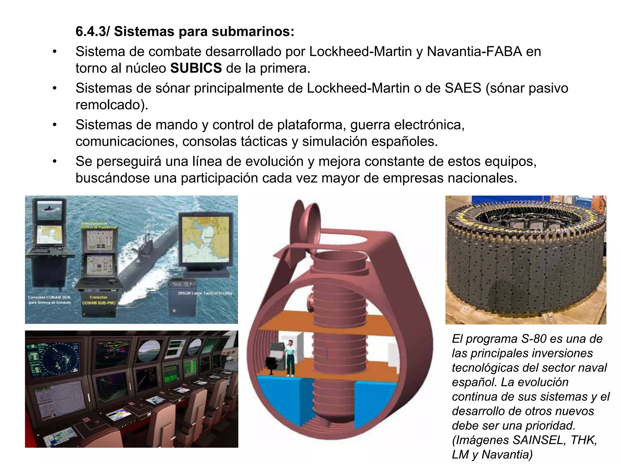 6.4.3/ Sistemas para submarinos:
•   Sistema de combate desarrollado por Lockheed-Martin y Navantia-FABA en
    torno al núcleo SUBICS de la primera.
•   Sistemas de sónar principalmente de Lockheed-Martin o de SAES (sónar pasivo
    remolcado).
•   Sistemas de mando y control de plataforma, guerra electrónica,
    comunicaciones, consolas tácticas y simulación españoles.
•   Se perseguirá una línea de evolución y mejora constante de estos equipos,
    buscándose una participación cada vez mayor de empresas nacionales.




                                                             El programa S-80 es una de
                                                             las principales inversiones
                                                             tecnológicas del sector naval
                                                             español. La evolución
                                                             continua de sus sistemas y el
                                                             desarrollo de otros nuevos
                                                             debe ser una prioridad.
                                                             (Imágenes SAINSEL, THK,
                                                             LM y Navantia)
 