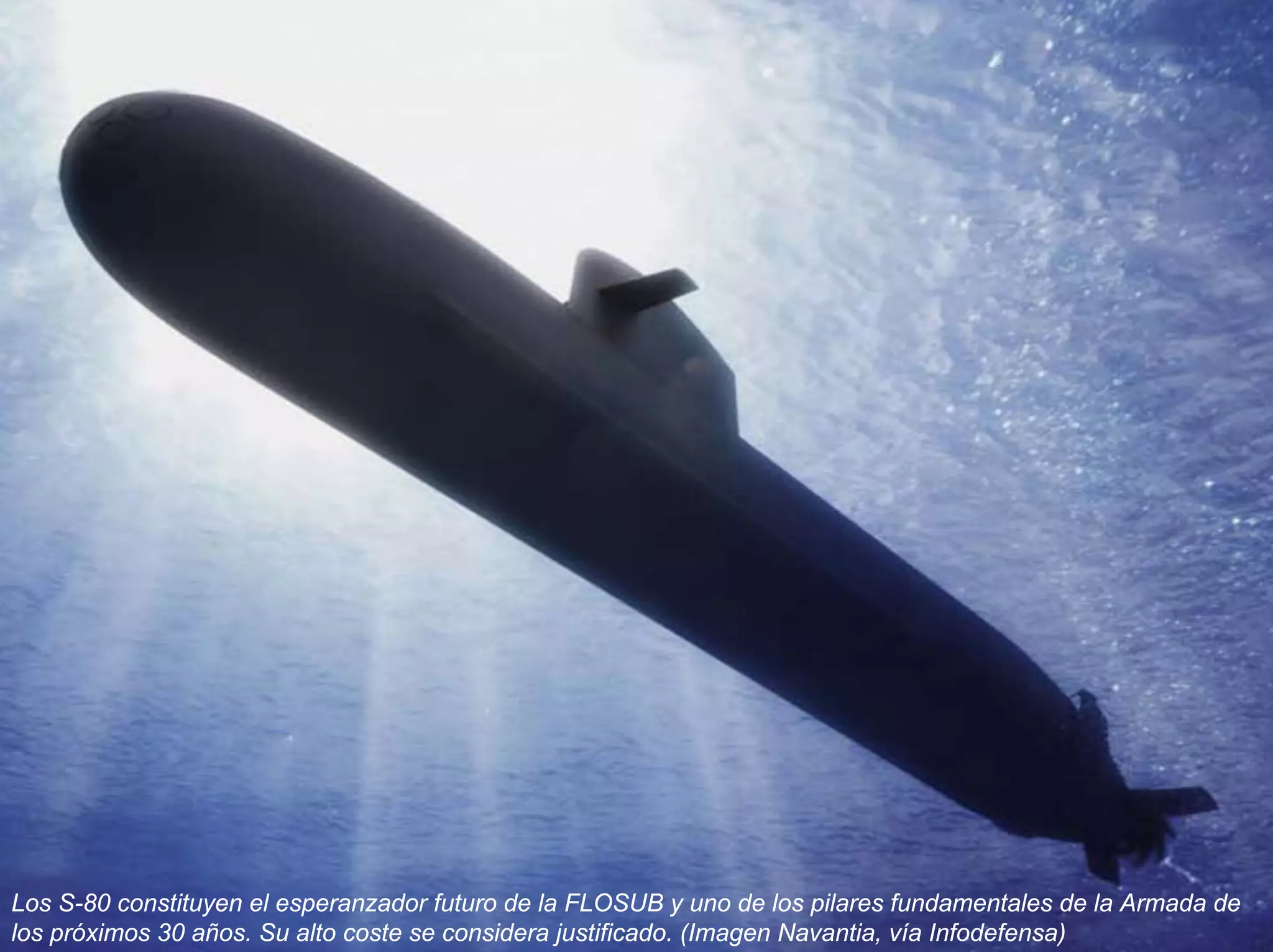 Los S-80 constituyen el esperanzador futuro de la FLOSUB y uno de los pilares fundamentales de la Armada de
los próximos 30 años. Su alto coste se considera justificado. (Imagen Navantia, vía Infodefensa)
 