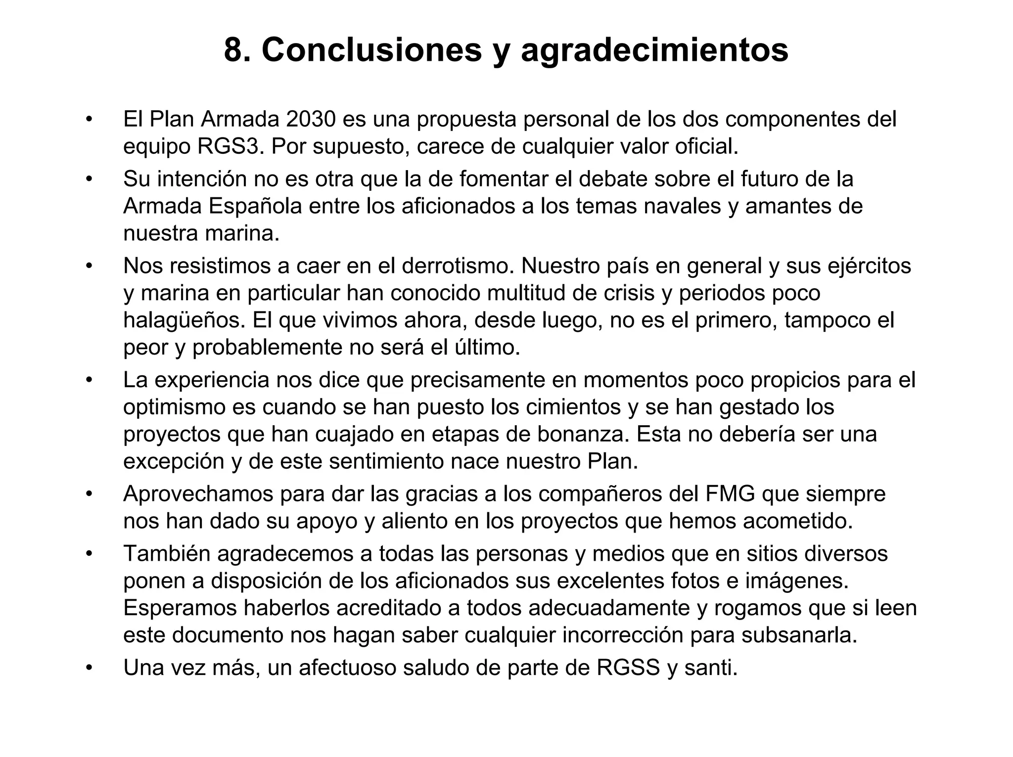 8. Conclusiones y agradecimientos
•   El Plan Armada 2030 es una propuesta personal de los dos componentes del
    equipo RGS3. Por supuesto, carece de cualquier valor oficial.
•   Su intención no es otra que la de fomentar el debate sobre el futuro de la
    Armada Española entre los aficionados a los temas navales y amantes de
    nuestra marina.
•   Nos resistimos a caer en el derrotismo. Nuestro país en general y sus ejércitos
    y marina en particular han conocido multitud de crisis y periodos poco
    halagüeños. El que vivimos ahora, desde luego, no es el primero, tampoco el
    peor y probablemente no será el último.
•   La experiencia nos dice que precisamente en momentos poco propicios para el
    optimismo es cuando se han puesto los cimientos y se han gestado los
    proyectos que han cuajado en etapas de bonanza. Esta no debería ser una
    excepción y de este sentimiento nace nuestro Plan.
•   Aprovechamos para dar las gracias a los compañeros del FMG que siempre
    nos han dado su apoyo y aliento en los proyectos que hemos acometido.
•   También agradecemos a todas las personas y medios que en sitios diversos
    ponen a disposición de los aficionados sus excelentes fotos e imágenes.
    Esperamos haberlos acreditado a todos adecuadamente y rogamos que si leen
    este documento nos hagan saber cualquier incorrección para subsanarla.
•   Una vez más, un afectuoso saludo de parte de RGSS y santi.
 