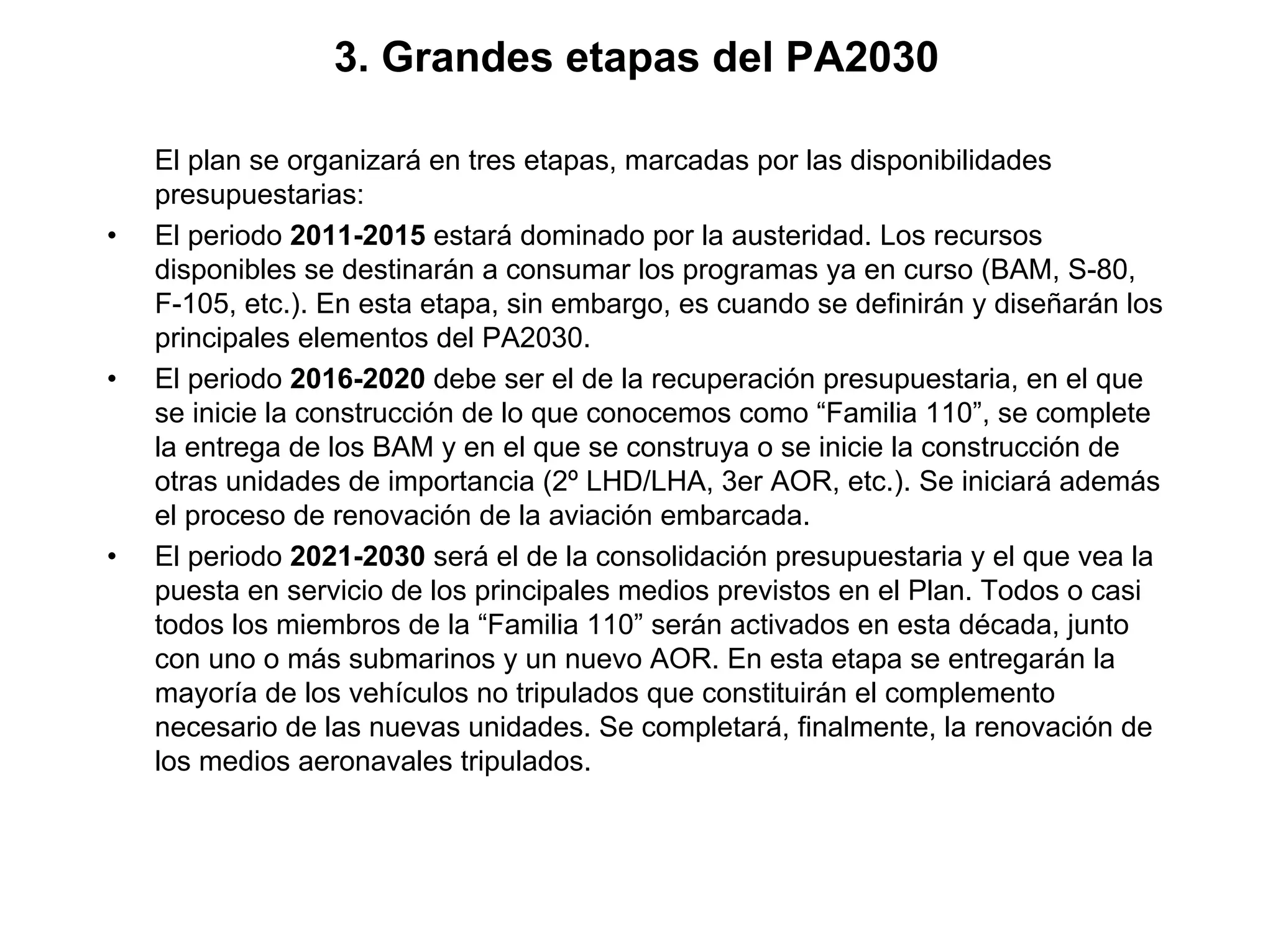 3. Grandes etapas del PA2030

    El plan se organizará en tres etapas, marcadas por las disponibilidades
    presupuestarias:
•   El periodo 2011-2015 estará dominado por la austeridad. Los recursos
    disponibles se destinarán a consumar los programas ya en curso (BAM, S-80,
    F-105, etc.). En esta etapa, sin embargo, es cuando se definirán y diseñarán los
    principales elementos del PA2030.
•   El periodo 2016-2020 debe ser el de la recuperación presupuestaria, en el que
    se inicie la construcción de lo que conocemos como “Familia 110”, se complete
    la entrega de los BAM y en el que se construya o se inicie la construcción de
    otras unidades de importancia (2º LHD/LHA, 3er AOR, etc.). Se iniciará además
    el proceso de renovación de la aviación embarcada.
•   El periodo 2021-2030 será el de la consolidación presupuestaria y el que vea la
    puesta en servicio de los principales medios previstos en el Plan. Todos o casi
    todos los miembros de la “Familia 110” serán activados en esta década, junto
    con uno o más submarinos y un nuevo AOR. En esta etapa se entregarán la
    mayoría de los vehículos no tripulados que constituirán el complemento
    necesario de las nuevas unidades. Se completará, finalmente, la renovación de
    los medios aeronavales tripulados.
 