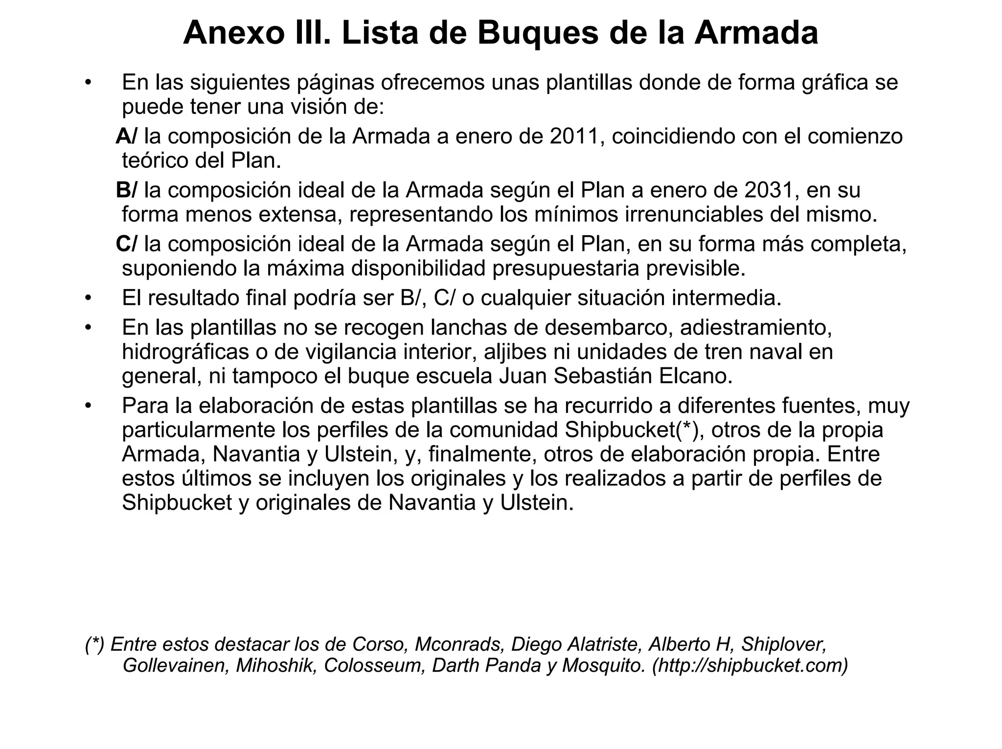 Anexo III. Lista de Buques de la Armada
•   En las siguientes páginas ofrecemos unas plantillas donde de forma gráfica se
    puede tener una visión de:
    A/ la composición de la Armada a enero de 2011, coincidiendo con el comienzo
    teórico del Plan.
    B/ la composición ideal de la Armada según el Plan a enero de 2031, en su
    forma menos extensa, representando los mínimos irrenunciables del mismo.
    C/ la composición ideal de la Armada según el Plan, en su forma más completa,
    suponiendo la máxima disponibilidad presupuestaria previsible.
•   El resultado final podría ser B/, C/ o cualquier situación intermedia.
•   En las plantillas no se recogen lanchas de desembarco, adiestramiento,
    hidrográficas o de vigilancia interior, aljibes ni unidades de tren naval en
    general, ni tampoco el buque escuela Juan Sebastián Elcano.
•   Para la elaboración de estas plantillas se ha recurrido a diferentes fuentes, muy
    particularmente los perfiles de la comunidad Shipbucket(*), otros de la propia
    Armada, Navantia y Ulstein, y, finalmente, otros de elaboración propia. Entre
    estos últimos se incluyen los originales y los realizados a partir de perfiles de
    Shipbucket y originales de Navantia y Ulstein.




(*) Entre estos destacar los de Corso, Mconrads, Diego Alatriste, Alberto H, Shiplover,
     Gollevainen, Mihoshik, Colosseum, Darth Panda y Mosquito. (http://shipbucket.com)
 