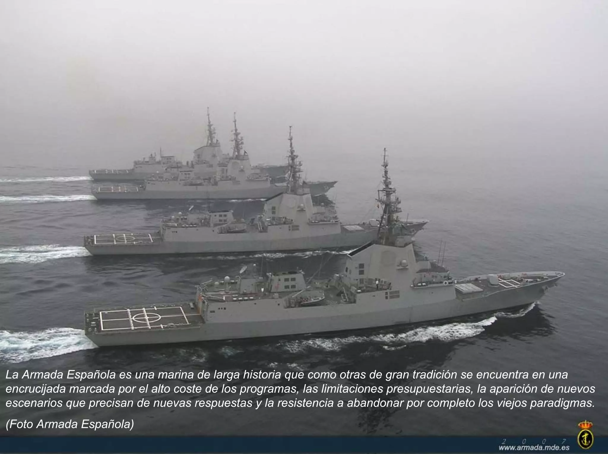 La Armada Española es una marina de larga historia que como otras de gran tradición se encuentra en una
encrucijada marcada por el alto coste de los programas, las limitaciones presupuestarias, la aparición de nuevos
escenarios que precisan de nuevas respuestas y la resistencia a abandonar por completo los viejos paradigmas.
(Foto Armada Española)
 