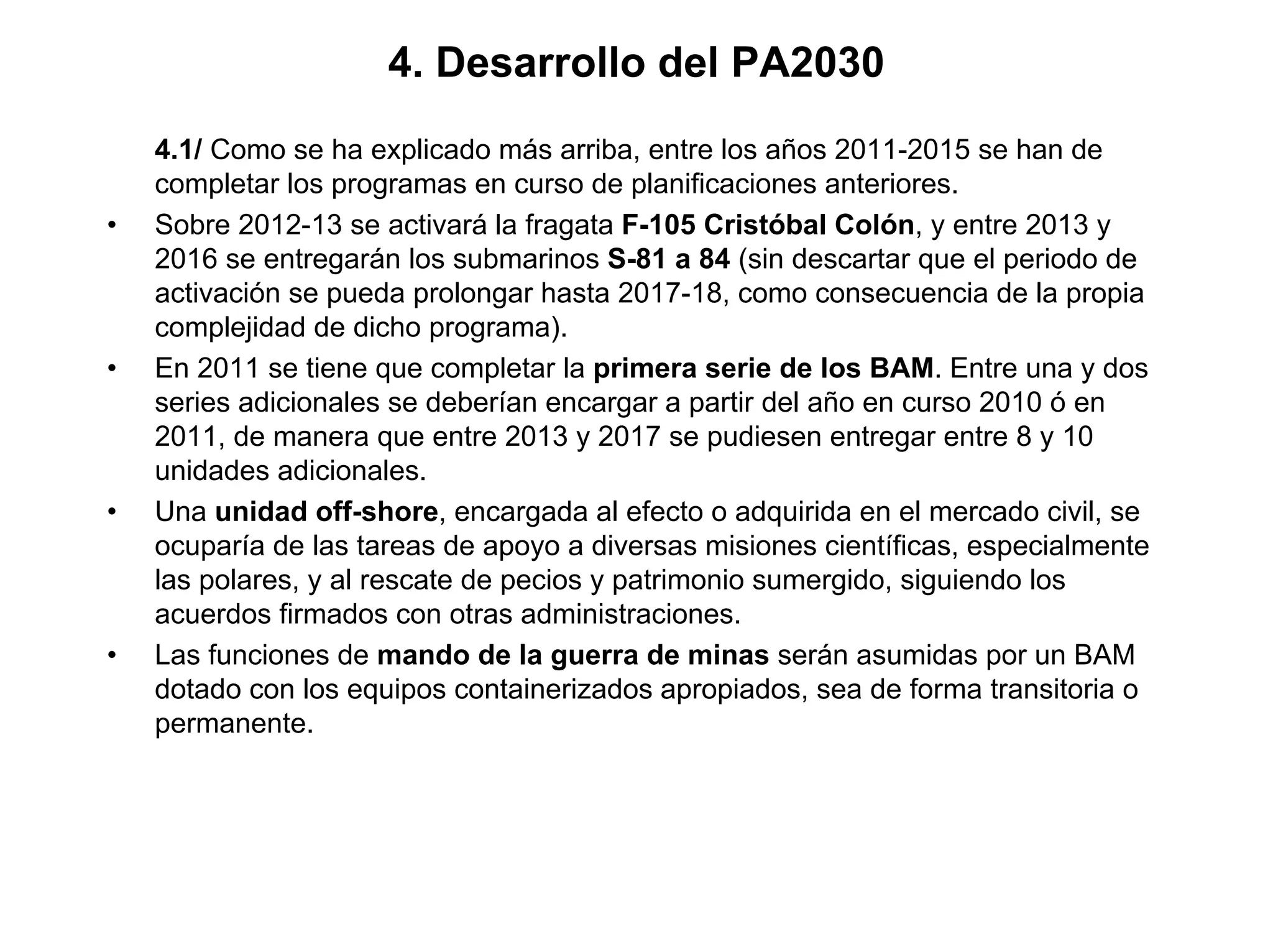 4. Desarrollo del PA2030
    4.1/ Como se ha explicado más arriba, entre los años 2011-2015 se han de
    completar los programas en curso de planificaciones anteriores.
•   Sobre 2012-13 se activará la fragata F-105 Cristóbal Colón, y entre 2013 y
    2016 se entregarán los submarinos S-81 a 84 (sin descartar que el periodo de
    activación se pueda prolongar hasta 2017-18, como consecuencia de la propia
    complejidad de dicho programa).
•   En 2011 se tiene que completar la primera serie de los BAM. Entre una y dos
    series adicionales se deberían encargar a partir del año en curso 2010 ó en
    2011, de manera que entre 2013 y 2017 se pudiesen entregar entre 8 y 10
    unidades adicionales.
•   Una unidad off-shore, encargada al efecto o adquirida en el mercado civil, se
    ocuparía de las tareas de apoyo a diversas misiones científicas, especialmente
    las polares, y al rescate de pecios y patrimonio sumergido, siguiendo los
    acuerdos firmados con otras administraciones.
•   Las funciones de mando de la guerra de minas serán asumidas por un BAM
    dotado con los equipos containerizados apropiados, sea de forma transitoria o
    permanente.
 
