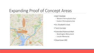 Expanding Proof of Concept Areas
§ 	
 NIST	
 PA2040	
 
◦  Western	
 Pennsylvania	
 Ave	
 
◦  Eastern	
 Pennsylvania	
 Ave	
 	
 
§ 	
 St.	
 Elizabeth’s	
 East	
 	
 
§ 	
 Tech	
 Corridor	
 
§ 	
 Extended	
 NaGonal	
 Mall	
 	
 
◦  Washington	
 Monument	
 
◦  Lincoln	
 Memorial	
 
§ 	
 Downtown	
 BID	
 
 