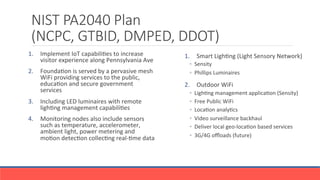 NIST PA2040 Plan 
(NCPC, GTBID, DMPED, DDOT)
1.  Smart	
 LighGng	
 (Light	
 Sensory	
 Network)	
 
◦  Sensity	
 
◦  Phillips	
 Luminaires	
 
2.  Outdoor	
 WiFi	
 
◦  LighGng	
 management	
 applicaGon	
 (Sensity)	
 
◦  Free	
 Public	
 WiFi	
 	
 
◦  LocaGon	
 analyGcs	
 
◦  Video	
 surveillance	
 backhaul	
 
◦  Deliver	
 local	
 geo-­‐locaGon	
 based	
 services	
 
◦  3G/4G	
 oﬄoads	
 (future)	
 
1.  Implement	
 IoT	
 capabiliGes	
 to	
 increase	
 
visitor	
 experience	
 along	
 Pennsylvania	
 Ave	
 
2.  FoundaGon	
 is	
 served	
 by	
 a	
 pervasive	
 mesh	
 
WiFi	
 providing	
 services	
 to	
 the	
 public,	
 
educaGon	
 and	
 secure	
 government	
 
services	
 
3.  Including	
 LED	
 luminaires	
 with	
 remote	
 
lighGng	
 management	
 capabiliGes	
 
4.  Monitoring	
 nodes	
 also	
 include	
 sensors	
 
such	
 as	
 temperature,	
 accelerometer,	
 
ambient	
 light,	
 power	
 metering	
 and	
 
moGon	
 detecGon	
 collecGng	
 real-­‐Gme	
 data	
 
 