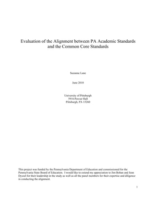 Evaluation of the Alignment between PA Academic Standards
                   and the Common Core Standards




                                               Suzanne Lane


                                                 June 2010



                                          University of Pittsburgh
                                             5916 Posvar Hall
                                           Pittsburgh, PA 15260




This project was funded by the Pennsylvania Department of Education and commissioned for the
Pennsylvania State Board of Education. I would like to extend my appreciation to Jim Bohan and Jean
Dyszel for their leadership in the study as well as all the panel members for their expertise and diligence
in conducting the alignment.

                                                                                                              1 
 
 