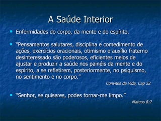 A Saúde Interior
   Enfermidades do corpo, da mente e do espírito.

   “Pensamentos salutares, disciplina e comedimento de
    ações, exercícios oracionais, otimismo e auxílio fraterno
    desinteressado são poderosos, eficientes meios de
    ajustar e produzir a saúde nos painéis da mente e do
    espírito, a se refletirem, posteriormente, no psiquismo,
    no sentimento e no corpo.”
                                          Convites da Vida, Cap 52

   “Senhor, se quiseres, podes tornar-me limpo.”
                                                       Mateus 8:2
 