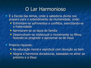 O Lar Harmonioso
   É a Escola das Almas, onde a sabedoria divina nos
    prepara para o entendimento da Humanidade, onde:
      Enfrentam-se sofrimentos e conflitos, exercitando-se
       a fraternidade
      Aprimoram-se os laços de família

      Desenvolvem-se intelectual e moralmente os filhos,
       fazendo-os progredir e aproximar-se de Deus

   Propicia riquezas:
      Re-educação moral e espiritual com devoção ao bem

      Alegria e harmonia duradouras, baseadas no amor ao

       próximo e a Deus
 