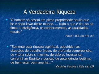 A Verdadeira Riqueza
   “O homem só possui em plena propriedade aquilo que
    lhe é dado levar deste mundo. ... tudo o que é de uso da
    alma: a inteligência, os conhecimentos, as qualidades
    morais.”
                                          Pascal - ESE, cap XVI, it 9



   “Somente essa riqueza espiritual, adquirida nas
    situações de trabalho árduo, de profunda compreensão,
    de vitória sobre si mesmo, de esforço incessante,
    conferirá ao Espírito a posição de ascendência legítima,
    de bem estar permanente...”
                                   Caminho, Verdade e Vida, cap 135
 