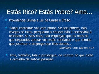 Estás Rico? Estás Pobre? Ama...
   Providência Divina e Lei de Causa e Efeito

   “Sabei contentar-vos com pouco. Se sois pobres, não
    invejeis os ricos, porquanto a riqueza não é necessária à
    felicidade. Se sois ricos, não esqueçais que os bens de
    que dispondes apenas vos estão confiados e que tendes
    que justificar o emprego que lhes derdes...
                                      Lacordaire - ESE, cap XVI, it 14

   Ama, trabalha, luta e prossegue, na certeza de que estás
    a caminho da auto-superação.
 