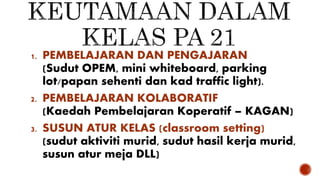 1. PEMBELAJARAN DAN PENGAJARAN
(Sudut OPEM, mini whiteboard, parking
lot/papan sehenti dan kad traffic light).
2. PEMBELAJARAN KOLABORATIF
(Kaedah Pembelajaran Koperatif – KAGAN)
3. SUSUN ATUR KELAS (classroom setting)
(sudut aktiviti murid, sudut hasil kerja murid,
susun atur meja DLL)
 