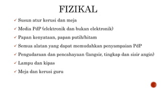  Susun atur kerusi dan meja
 Media PdP (elektronik dan bukan elektronik)
 Papan kenyataan, papan putih/hitam
 Semua alatan yang dapat memudahkan penyampaian PdP
 Pengudaraan dan pencahayaan (langsir, tingkap dan sisir angin)
 Lampu dan kipas
 Meja dan kerusi guru
 