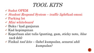  Sudut OPEM
 Student Respond System – traffic light/kad emosi
 Parking lot
 Mini whiteboard
 Buku / kad ganjaran
 Kad kepimpinan
 Keperluan alat tulis (gunting, gam, sticky note, blue
tack dsb)
 Fizikal tool kits – (label kumpulan, senarai ahli
kumpulan)
 