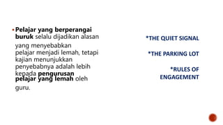 Pelajar yang berperangai
buruk selalu dijadikan alasan
yang menyebabkan
pelajar menjadi lemah, tetapi
kajian menunjukkan
penyebabnya adalah lebih
kepada pengurusan
pelajar yang lemah oleh
guru.
*THE QUIET SIGNAL
*THE PARKING LOT
*RULES OF
ENGAGEMENT
 