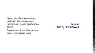 Cepat, efektif untuk mendapat
perhatian dan lebih penting,
memerlukan respon keseluruhan
badan.
Dapat menarik perhatian pelajar
tanpa meninggikan suara
Kenapa
THE QUIET SIGNAL?
 