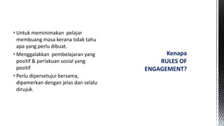 Untuk meminimakan pelajar
membuang masa kerana tidak tahu
apa yang perlu dibuat.
Menggalakkan pembelajaran yang
positif & perlakuan sosial yang
positif
Perlu dipersetujui bersama,
dipamerkan dengan jelas dan selalu
dirujuk.
Kenapa
RULES OF
ENGAGEMENT?
 