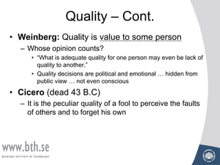 Quality – Cont.
• Weinberg: Quality is value to some person
– Whose opinion counts?
• “What is adequate quality for one person may even be lack of
quality to another.”
• Quality decisions are political and emotional … hidden from
public view … not even conscious
• Cicero (dead 43 B.C)
– It is the peculiar quality of a fool to perceive the faults
of others and to forget his own
 