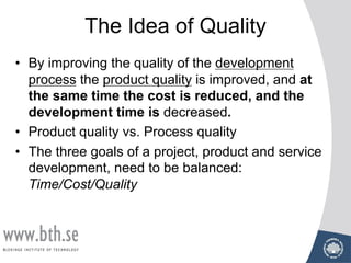 The Idea of Quality
• By improving the quality of the development
process the product quality is improved, and at
the same time the cost is reduced, and the
development time is decreased.
• Product quality vs. Process quality
• The three goals of a project, product and service
development, need to be balanced:
Time/Cost/Quality
 