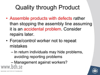 Quality through Product
• Assemble products with defects rather
than stopping the assembly line assuming
it is an accidental problem. Consider
repairs later.
• Force/control worker not to repeat
mistakes
– In return individuals may hide problems,
avoiding reporting problems
– Management against workers?
 