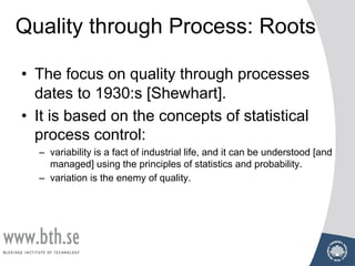 Quality through Process: Roots
• The focus on quality through processes
dates to 1930:s [Shewhart].
• It is based on the concepts of statistical
process control:
– variability is a fact of industrial life, and it can be understood [and
managed] using the principles of statistics and probability.
– variation is the enemy of quality.
 