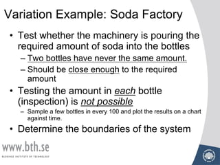 Variation Example: Soda Factory
• Test whether the machinery is pouring the
required amount of soda into the bottles
– Two bottles have never the same amount.
– Should be close enough to the required
amount
• Testing the amount in each bottle
(inspection) is not possible
– Sample a few bottles in every 100 and plot the results on a chart
against time.
• Determine the boundaries of the system
 