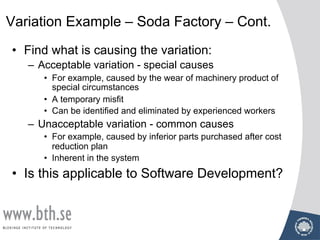 • Find what is causing the variation:
– Acceptable variation - special causes
• For example, caused by the wear of machinery product of
special circumstances
• A temporary misfit
• Can be identified and eliminated by experienced workers
– Unacceptable variation - common causes
• For example, caused by inferior parts purchased after cost
reduction plan
• Inherent in the system
• Is this applicable to Software Development?
Variation Example – Soda Factory – Cont.
 