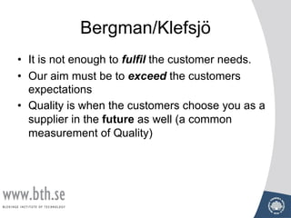 Bergman/Klefsjö
• It is not enough to fulfil the customer needs.
• Our aim must be to exceed the customers
expectations
• Quality is when the customers choose you as a
supplier in the future as well (a common
measurement of Quality)
 