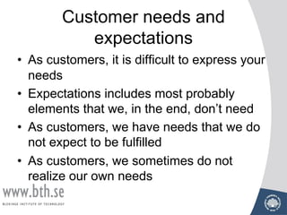 Customer needs and
expectations
• As customers, it is difficult to express your
needs
• Expectations includes most probably
elements that we, in the end, don’t need
• As customers, we have needs that we do
not expect to be fulfilled
• As customers, we sometimes do not
realize our own needs
 