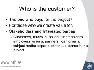 Who is the customer?
• The one who pays for the project?
• For those who we create value for.
• Stakeholders and Interested parties
– Customers, users, suppliers, shareholders,
employers, unions, partners, loan giver’s,
subject matter experts, other sub-teams in the
project.
 