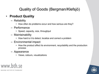 Quality of Goods (Bergman/Klefsjö)
• Product Quality
– Reliability
• How often do problems occur and how serious are they?
– Performance
• Speed, capacity, size, throughput
– Maintainability
• How hard is it to detect, localize and correct a problem
– Environmental impact
• How the product affect its environment, recyclability and the production
process
– Appearance
• Views, colours, visualizations
 