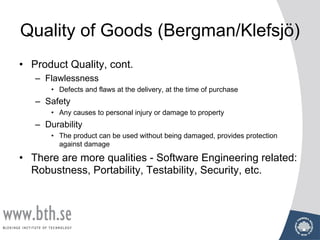 Quality of Goods (Bergman/Klefsjö)
• Product Quality, cont.
– Flawlessness
• Defects and flaws at the delivery, at the time of purchase
– Safety
• Any causes to personal injury or damage to property
– Durability
• The product can be used without being damaged, provides protection
against damage
• There are more qualities - Software Engineering related:
Robustness, Portability, Testability, Security, etc.
 
