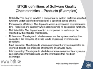 ISTQB definitions of Software Quality
Characteristics – Products (Examples)
• Reliability: The degree to which a component or system performs specified
functions under specified conditions for a specified period of time.
• Performance efficiency: The degree to which a component or system uses
time, resources and capacity when accomplishing its designated functions.
• Maintainability: The degree to which a component or system can be
modified by the intended maintainers.
• Robustness: The degree to which a component or system can function
correctly in the presence of invalid inputs or stressful environmental
conditions.
• Fault tolerance: The degree to which a component or system operates as
intended despite the presence of hardware or software faults.
• Interoperability: The degree to which two or more components or systems
can exchange information and use the information that has been
exchanged.
https://glossary.istqb.org/en/
 