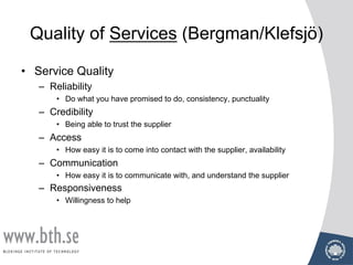 Quality of Services (Bergman/Klefsjö)
• Service Quality
– Reliability
• Do what you have promised to do, consistency, punctuality
– Credibility
• Being able to trust the supplier
– Access
• How easy it is to come into contact with the supplier, availability
– Communication
• How easy it is to communicate with, and understand the supplier
– Responsiveness
• Willingness to help
 