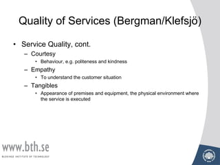 Quality of Services (Bergman/Klefsjö)
• Service Quality, cont.
– Courtesy
• Behaviour, e.g. politeness and kindness
– Empathy
• To understand the customer situation
– Tangibles
• Appearance of premises and equipment, the physical environment where
the service is executed
 