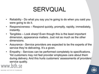 SERVQUAL
• Reliability - Do what you say you’re going to do when you said you
were going to do it.
• Responsiveness – Respond quickly, promptly, rapidly, immediately,
instantly.
• Tangibles – Look sharp! Even though this is the least important
dimension, appearance matters. Just not as much as the other
dimensions.
• Assurance - Service providers are expected to be the experts of the
service they’re delivering. It’s a given.
• Empathy - Services can be performed completely to specifications.
Yet customers may not feel provider employees care about them
during delivery. And this hurts customers’ assessments of providers’
service quality.
 
