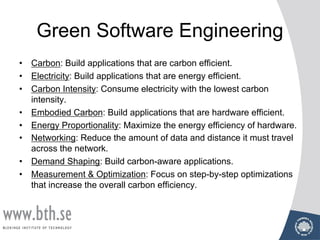 Green Software Engineering
• Carbon: Build applications that are carbon efficient.
• Electricity: Build applications that are energy efficient.
• Carbon Intensity: Consume electricity with the lowest carbon
intensity.
• Embodied Carbon: Build applications that are hardware efficient.
• Energy Proportionality: Maximize the energy efficiency of hardware.
• Networking: Reduce the amount of data and distance it must travel
across the network.
• Demand Shaping: Build carbon-aware applications.
• Measurement & Optimization: Focus on step-by-step optimizations
that increase the overall carbon efficiency.
 