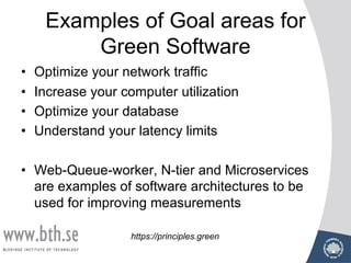 Examples of Goal areas for
Green Software
• Optimize your network traffic
• Increase your computer utilization
• Optimize your database
• Understand your latency limits
• Web-Queue-worker, N-tier and Microservices
are examples of software architectures to be
used for improving measurements
https://principles.green
 