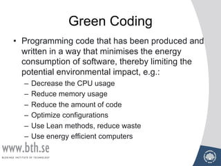 Green Coding
• Programming code that has been produced and
written in a way that minimises the energy
consumption of software, thereby limiting the
potential environmental impact, e.g.:
– Decrease the CPU usage
– Reduce memory usage
– Reduce the amount of code
– Optimize configurations
– Use Lean methods, reduce waste
– Use energy efficient computers
 