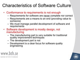 Characteristics of Software Culture
• Conformance to requirements is not enough
– Requirements for software are never complete nor correct
– Requirements are a means to an end (providing value to
someone)
– We must manage parallel development of software and
requirements
• Software development is mostly design, not
manufacturing
– The manufacturing part is very suitable for traditional
quality improvement techniques
– The development part is not
– Development is a clear focus for software quality
engineering
 
