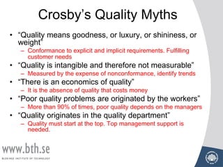 Crosby’s Quality Myths
• “Quality means goodness, or luxury, or shininess, or
weight”
– Conformance to explicit and implicit requirements. Fulfilling
customer needs
• “Quality is intangible and therefore not measurable”
– Measured by the expense of nonconformance, identify trends
• “There is an economics of quality”
– It is the absence of quality that costs money
• “Poor quality problems are originated by the workers”
– More than 90% of times, poor quality depends on the managers
• “Quality originates in the quality department”
– Quality must start at the top. Top management support is
needed.
 