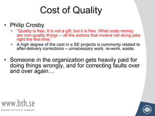 Cost of Quality
• Philip Crosby
• “Quality is free. It is not a gift, but it is free. What costs money
are non-quality things -- all the actions that involve not doing jobs
right the first time.”
• A high degree of the cost in a SE projects is commonly related to
after-delivery corrections – unnecessary work, re-work, waste.
• Someone in the organization gets heavily paid for
doing things wrongly, and for correcting faults over
and over again…
 