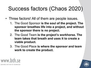 Success factors (Chaos 2020)
• Three factors! All of them are people issues.
1. The Good Sponsor is the soul of the project. The
sponsor breathes life into a project, and without
the sponsor there is no project.
2. The Good Team is the project’s workhorse. The
team takes that breath and uses it to create a
viable product.
3. The Good Place is where the sponsor and team
work to create the product.
 