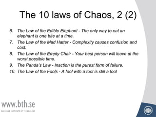The 10 laws of Chaos, 2 (2)
6. The Law of the Edible Elephant - The only way to eat an
elephant is one bite at a time.
7. The Law of the Mad Hatter - Complexity causes confusion and
cost.
8. The Law of the Empty Chair - Your best person will leave at the
worst possible time.
9. The Panda’s Law - Inaction is the purest form of failure.
10. The Law of the Fools - A fool with a tool is still a fool
 